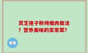 灵芝孢子粉炖瘦肉做法？营养美味的家常菜？