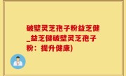 破壁灵芝孢子粉益芝健_益芝健破壁灵芝孢子粉：提升健康)