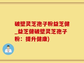 破壁灵芝孢子粉益芝健_益芝健破壁灵芝孢子粉：提升健康)