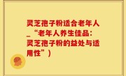 灵芝孢子粉适合老年人_“老年人养生佳品：灵芝孢子粉的益处与适用性”)