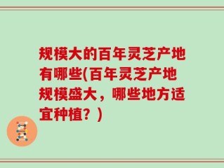 规模大的百年灵芝产地有哪些(百年灵芝产地规模盛大，哪些地方适宜种植？)