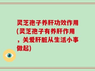 灵芝孢子养肝功效作用(灵芝孢子有养肝作用，关爱肝脏从生活小事做起)