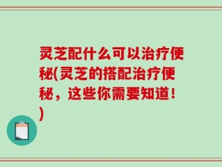 灵芝配什么可以治疗便秘(灵芝的搭配治疗便秘，这些你需要知道！)