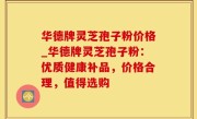 华德牌灵芝孢子粉价格_华德牌灵芝孢子粉：优质健康补品，价格合理，值得选购