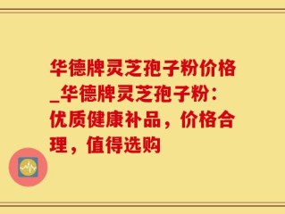 华德牌灵芝孢子粉价格_华德牌灵芝孢子粉：优质健康补品，价格合理，值得选购