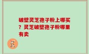 破壁灵芝孢子粉上哪买？灵芝破壁孢子粉哪里有卖