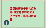 灵芝破壁孢子粉化疗时吃(灵芝孢子粉可配合化疗食用，抗癌功效显著)