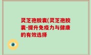 灵芝孢胶囊(灵芝孢胶囊-提升免疫力与健康的有效选择