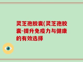 灵芝孢胶囊(灵芝孢胶囊-提升免疫力与健康的有效选择
