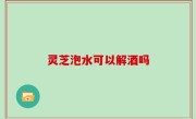 灵芝泡水可以解酒吗