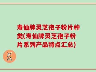 寿仙牌灵芝孢子粉片种类(寿仙牌灵芝孢子粉片系列产品特点汇总)