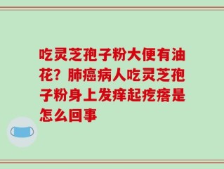 吃灵芝孢子粉大便有油花？肺癌病人吃灵芝孢子粉身上发痒起疙瘩是怎么回事
