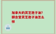加拿大的灵芝孢子油？颐合堂灵芝孢子油怎么样