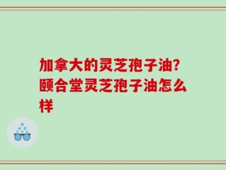 加拿大的灵芝孢子油？颐合堂灵芝孢子油怎么样