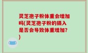 灵芝孢子粉体重会增加吗(灵芝孢子粉的摄入是否会导致体重增加？)
