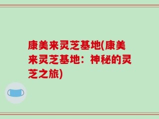 康美来灵芝基地(康美来灵芝基地：神秘的灵芝之旅)