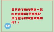灵芝孢子粉和燕窝一起吃会减重吗(燕窝搭配灵芝孢子粉减重效果如何？)