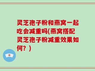灵芝孢子粉和燕窝一起吃会减重吗(燕窝搭配灵芝孢子粉减重效果如何？)