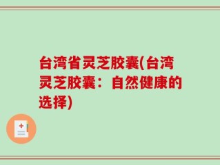 台湾省灵芝胶囊(台湾灵芝胶囊：自然健康的选择)