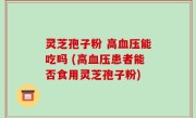 灵芝孢子粉 高血压能吃吗 (高血压患者能否食用灵芝孢子粉)
