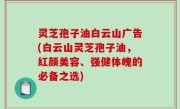 灵芝孢子油白云山广告(白云山灵芝孢子油，红颜美容、强健体魄的必备之选)