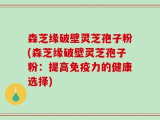 森芝缘破壁灵芝孢子粉(森芝缘破壁灵芝孢子粉：提高免疫力的健康选择)