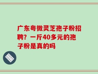 广东粤微灵芝孢子粉招聘？一斤40多元的孢子粉是真的吗