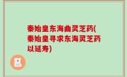 秦始皇东海曲灵芝药(秦始皇寻求东海灵芝药以延寿)