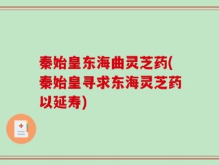 秦始皇东海曲灵芝药(秦始皇寻求东海灵芝药以延寿)