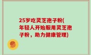 25岁吃灵芝孢子粉(年轻人开始服用灵芝孢子粉，助力健康管理)