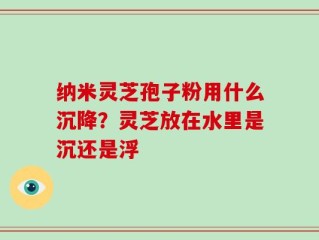 纳米灵芝孢子粉用什么沉降？灵芝放在水里是沉还是浮