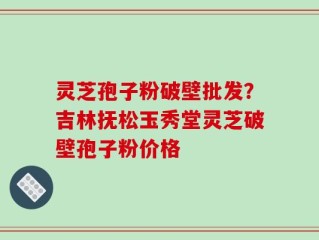 灵芝孢子粉破壁批发？吉林抚松玉秀堂灵芝破壁孢子粉价格