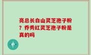 亮总长白山灵芝孢子粉？乔秀红灵芝孢子粉是真的吗