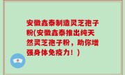 安徽鑫泰制造灵芝孢子粉(安徽鑫泰推出纯天然灵芝孢子粉，助你增强身体免疫力！)