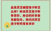 品高灵芝破壁孢子粉怎么样？听说灵芝孢子粉非常好，身边的好多朋友都在吃，想问问灵芝孢子粉究竟有多好