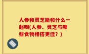 人参和灵芝能和什么一起喝(人参、灵芝与哪些食物相搭更佳？)