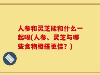 人参和灵芝能和什么一起喝(人参、灵芝与哪些食物相搭更佳？)