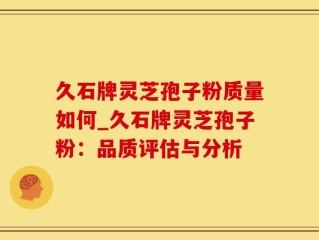 久石牌灵芝孢子粉质量如何_久石牌灵芝孢子粉：品质评估与分析
