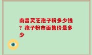南昌灵芝孢子粉多少钱？孢子粉市面售价是多少