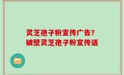 灵芝孢子粉宣传广告？破壁灵芝孢子粉宣传语