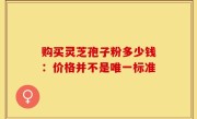 购买灵芝孢子粉多少钱：价格并不是唯一标准