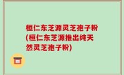 桓仁东芝源灵芝孢子粉(桓仁东芝源推出纯天然灵芝孢子粉)