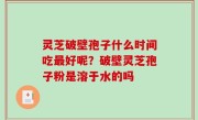 灵芝破壁孢子什么时间吃最好呢？破壁灵芝孢子粉是溶于水的吗