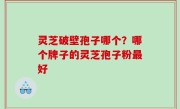 灵芝破壁孢子哪个？哪个牌子的灵芝孢子粉最好