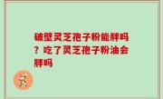 破壁灵芝孢子粉能胖吗？吃了灵芝孢子粉油会胖吗