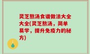 灵芝熬汤食谱做法大全大全(灵芝熬汤，简单易学，提升免疫力的秘方)