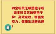四宝粉灵芝破壁孢子粉_四宝粉灵芝破壁孢子粉：高效吸收，增强免疫力，健康生活新选择)