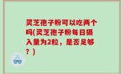 灵芝孢子粉可以吃两个吗(灵芝孢子粉每日摄入量为2粒，是否足够？)