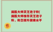 国医大师灵芝孢子粉(国医大师推荐灵芝孢子粉，助您提升健康水平