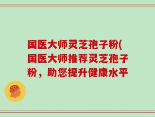 国医大师灵芝孢子粉(国医大师推荐灵芝孢子粉，助您提升健康水平